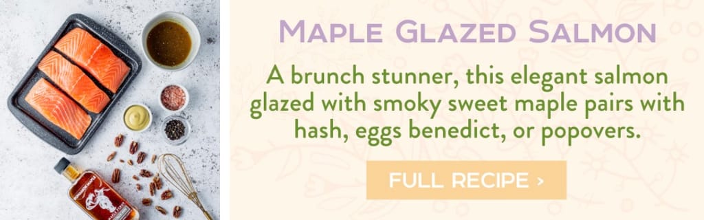 Maple Glazed Salmon - A brunch stunner, this elegant salmon glazed with smoky sweet maple pairs with hash, eggs benedict, or popovers. Full Recipe >