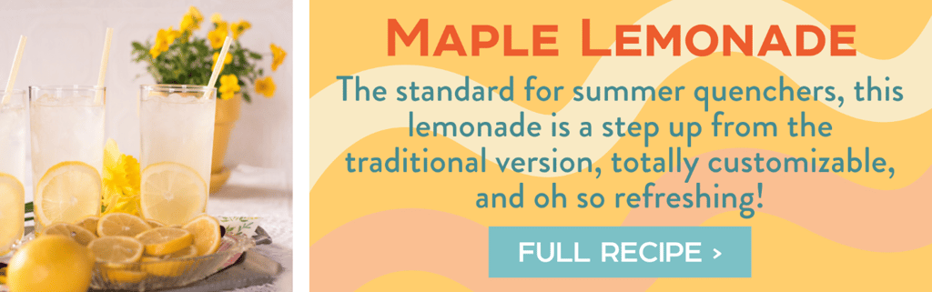 Maple Lemonade - The standard for summer quenchers, this lemonade is a step up from the traditional version, totally customizable, and oh so refreshing! Full Recipe >