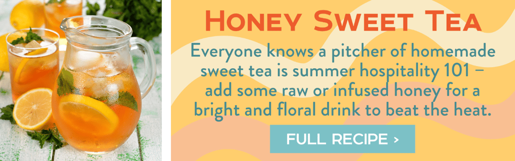 Honey Sweet Tea - Everyone knows a pitcher of homemade sweet tea is summer hospitality 101 – add some raw or infused honey for a bright and floral drink to beat the heat. Full Recipe >