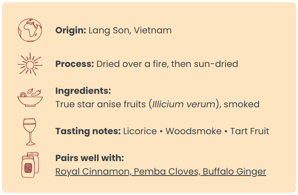 Origin: Lang Son, Vietnam ; Process: Dried over a fire, then sun-dried ; Ingredients: True star anise fruits (Illicium verum), smoked ; Tasting notes: Licorice • Woodsmoke • Tart Fruit ; Pairs well with: Royal Cinnamon, Pemba Cloves, Buffalo Ginger