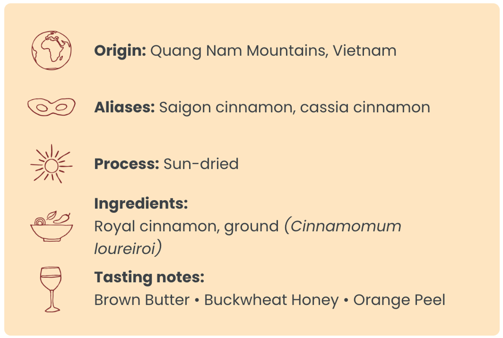 Origin: Quang Nam Mountains, Vietnam ; Aliases: Saigon cinnamon, cassia cinnamon ; Process: Sun-dried ; Ingredients: Royal cinnamon, ground (Cinnamomum loureiroi) ; Tasting notes: Brown Butter • Buckwheat Honey • Orange Peel