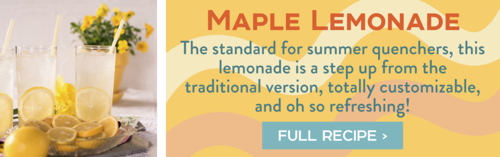 Maple Lemonade - The standard for summer quenchers, this lemonade is a step up from the traditional version, totally customizable, and oh so refreshing! Full Recipe >