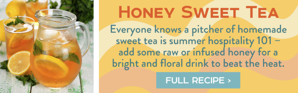 Honey Sweet Tea - Everyone knows a pitcher of homemade sweet tea is summer hospitality 101 – add some raw or infused honey for a bright and floral drink to beat the heat. Full Recipe >