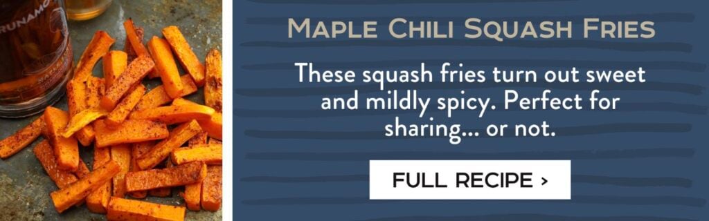 Maple Chili Squash Fries - These squash fries turn out sweet and mildly spicy. Perfect for sharing... or not. Full Recipe >