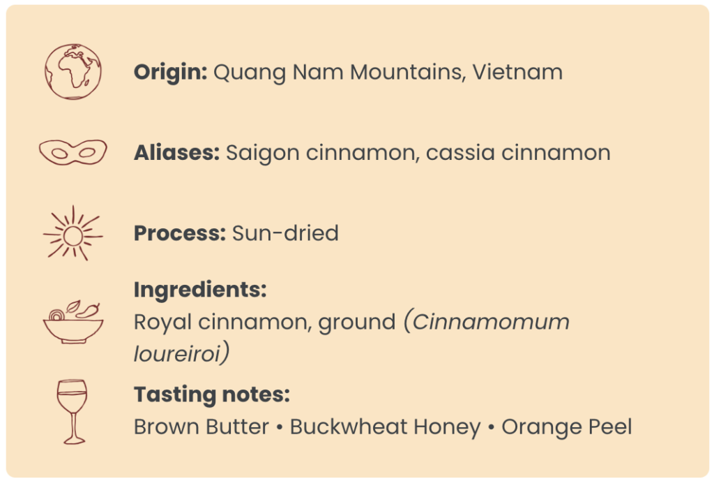 Origin: Quang Nam Mountains, Vietnam ; Aliases: Saigon cinnamon, cassia cinnamon ; Process: Sun-dried ; Ingredients: Royal cinnamon, ground (Cinnamomum loureiroi) ; Tasting notes: Brown Butter • Buckwheat Honey • Orange Peel