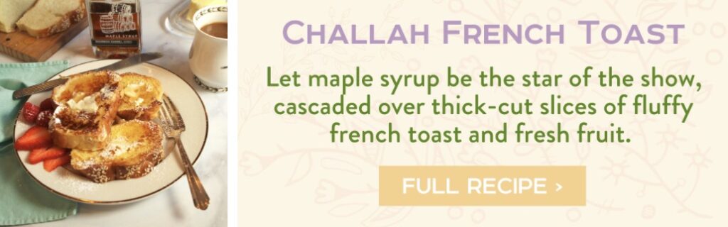 Challah French Toast - Let maple syrup be the star of the show, cascaded over thick-cut slices of fluffy french toast and fresh fruit. Full Recipe > 