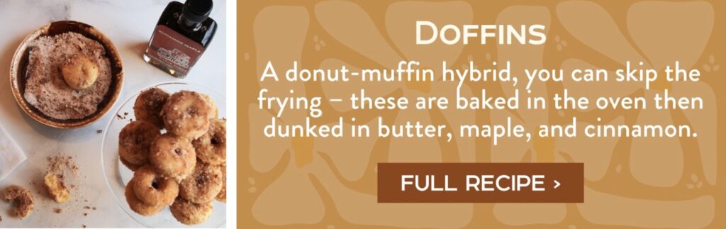 Doffins - A donut-muffin hybrid, you can skip the frying – these are baked in the oven then dunked in butter, maple, and cinnamon. Full Recipe >
