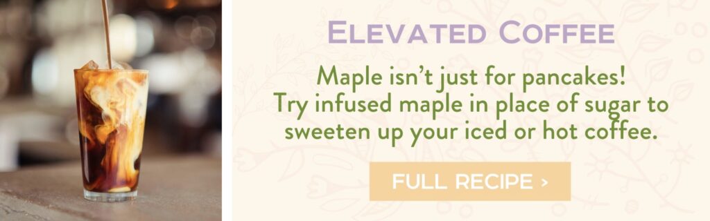 Elevated Coffee - Maple isn’t just for pancakes! Try infused maple in place of sugar to sweeten up your iced or hot coffee. full recipe >