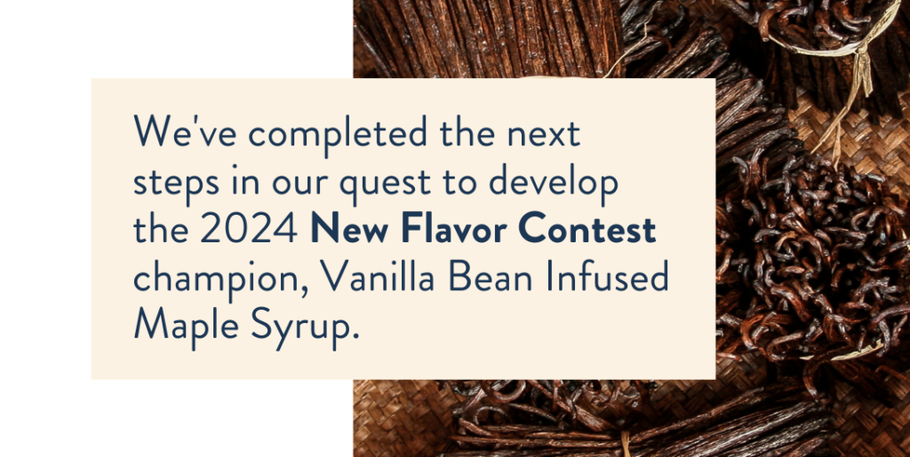 We’ve completed the next steps in our quest to develop the 2024 New Flavor Contest champion, Vanilla Bean Infused Maple Syrup.