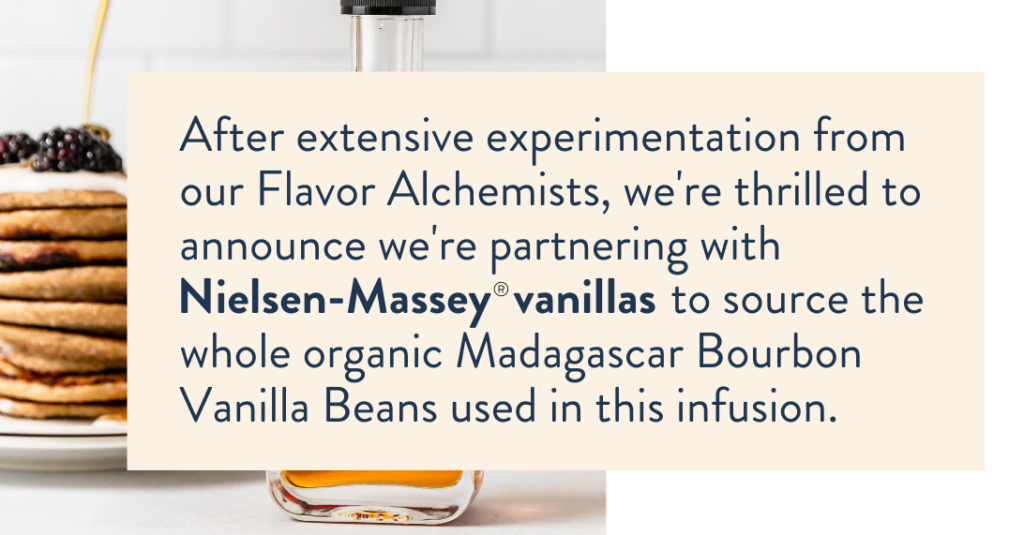 After extensive experimentation from our Flavor Alchemists, we’re thrilled to announce we’re partnering with Nielsen-Massey® vanillas to source the whole organic Madagascar Bourbon Vanilla Beans used in this infusion.